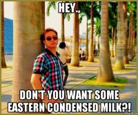 hey., don't you want some eastern condensed milk?!