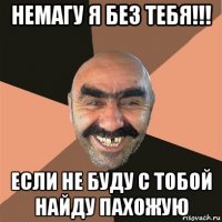 немагу я без тебя!!! если не буду с тобой найду пахожую