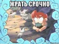 жрать срочно 