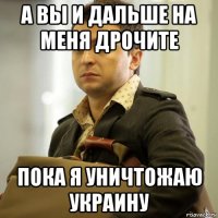 а вы и дальше на меня дрочите пока я уничтожаю украину