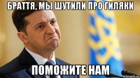 браття, мы шутили про гиляки поможите нам