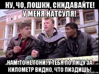 ну, чо, лошки, скидавайте! у меня натсуля! нам-то не гони! у тебя по лицу за километр видно, что пиздишь!