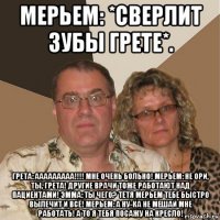 мерьем: *сверлит зубы грете*. грета: ааааааааа!!!! мне очень больно! мерьем: не ори, ты, грета! другие врачи тоже работают над пациентами! эмма: ты чего? тётя мерьем тебе быстро вылечит и всё! мерьем: а ну-ка не мешай мне работать! а то я тебя посажу на кресло!