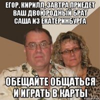 егор, кирилл, завтра приедет ваш двоюродный брат саша из екатеринбурга обещайте общаться и играть в карты