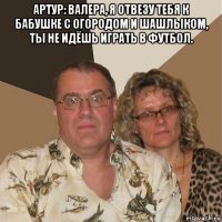 артур: валера, я отвезу тебя к бабушке с огородом и шашлыком, ты не идёшь играть в футбол. 