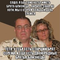 саша: я бы тоже хотел иметь брата-близнеца... кирилл: саня, не хоти, мы с егором каждый день срёмся тётя: у тебя есть старший брат сережа, и ещё есть двоюродные братья-близнецы