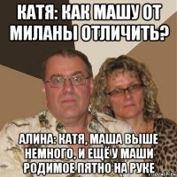 катя: как машу от миланы отличить? алина: катя, маша выше немного, и ещё у маши родимое пятно на руке