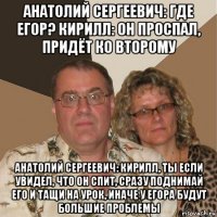 анатолий сергеевич: где егор? кирилл: он проспал, придёт ко второму анатолий сергеевич: кирилл, ты если увидел, что он спит, сразу поднимай его и тащи на урок, иначе у егора будут большие проблемы