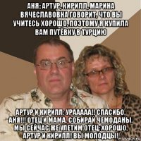 аня: артур, кирилл, марина вячеславовна говорит, что вы учитесь хорошо, поэтому я купила вам путёвку в турцию артур и кирилл: урааааа!! спасибо, аня!!! отец и мама, собирай чемоданы, мы сейчас же улетим отец: хорошо, артур и кирилл! вы молодцы!