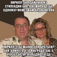 кирилл: аня,дай 1000 из стипендии аня: а не жирно тебе одному? может вам на двоих 800 кирилл: тебе жалко для братьев? аня: а ничего, что я не работаю, а учусь? артур: ну ладно тогда