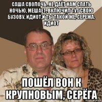 саша сволочь, не даёт нам спать ночью, мешает, включил тут свою бузову, идиот,и ты такой же, сережа, идиот пошёл вон к крупновым, серёга