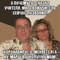 а почему ты сказал учителя, мне твой учитель сейчас позвонил! коронавирус отменяется! а ну, марш в школу!! ну мам!