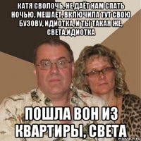 катя сволочь, не даёт нам спать ночью, мешает, включила тут свою бузову, идиотка, и ты такая же, света,идиотка пошла вон из квартиры, света