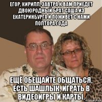 егор, кирилл, завтра к вам приедет двоюродный брат саша из екатеринбурга и поживёт с нами полтора года ещё обещайте общаться, есть шашлык, играть в видеоигры и карты.