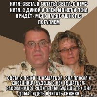 катя: света, я гулять! света: с кем? катя: с диной и олей, может и лена придёт - мы в парке у школы погуляем света: с леной не общаться - она плохая и двоечница, будешь с ней общаться- расскажу все родителям! будешь три дня дома сидеть и читать книжки