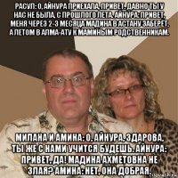 расул: о, айнура приехала, привет. давно ты у нас не была, с прошлого лета. айнура: привет, меня через 2-3 месяца мадина в астану заберёт, а летом в алма-ату к маминым родственникам. милана и амина: о, айнура, здарова, ты же с нами учится будешь. айнура: привет, да! мадина ахметовна не злая? амина: нет, она добрая.