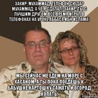 закир: мухаммад, телефон сюда? мухаммад: а чё я сделал! закир: ты с лучшим другом всё время играл в телефонах на уроке аббаса ибн ислама! мы сейчас же едем на море с хасаном, а ты пока поедешь к бабушке картошку сажать и огород копать.