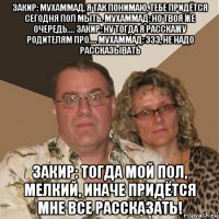 закир: мухаммад, я так понимаю, тебе придётся сегодня пол мыть. мухаммад: но твоя же очередь.... закир: ну тогда я расскажу родителям про.... мухаммад: эээ, не надо рассказывать закир: тогда мой пол, мелкий, иначе придётся мне все рассказать!