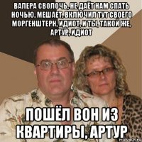 валера сволочь, не даёт нам спать ночью, мешает, включил тут своего моргенштерн, идиот, и ты, такой же, артур, идиот пошёл вон из квартиры, артур