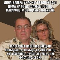 дина: валера, у нас нет вредной еды дома, на обед: голубцы, борщ, макароны с овощами- выбирай. валера: ну я наверное борщом пообедаю, а голубцы на ужин. отец: вот и хорошо, лучше это ешь, чем фастфуд свой!