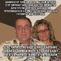 данила:егор, зови кирилла, мы едем на дачу. егор: кирюха!!! иди сюда быстро! кирилл: на дачу что ли? опять ты будешь там прохлаждаться, а я вместо тебя буду шашлык готовить? иди ты егорка егор: кирилл, не будет такого больше, давай поднимай жопу, а то папа будет ругатся. кирилл: я уже готов, поехали уже