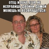 отец: и пока, егор, не исправишь двойки, домой можешь не возвращаться. 