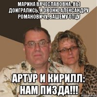 марина вячеславовна: вы доигрались, я звоню александру романовичу, вашему отцу артур и кирилл: нам пизда!!!
