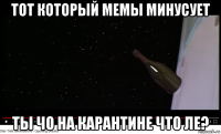тот который мемы минусует ты чо на карантине что ле?