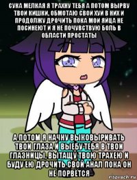 сука мелкая я трахну тебя а потом вырву твои кишки, обмотаю свой хуй в них и продолжу дрочить пока мои яйца не посинеют и я не почувствую боль в области простаты а потом я начну выковыривать твои глаза и выебу тебя в твои глазницы, вытащу твою трахею и буду ею дрочить свой анал пока он не порвётся