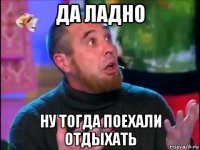 да ладно ну тогда поехали отдыхать