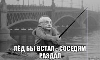  лёд бы встал - соседям раздал