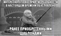 интересно, что восприятие реальности в настоящем времени обусловлено ранее приобретёнными шаблонами