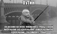 путин он возник на фоне унижения страны. такой маленький, но удаленький. "я маленький, но удаленький"- подумала страна