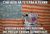 сначала на тегеран и пекин а потом на москву полетим... ухх, рюське свиньи, держитесь!!!