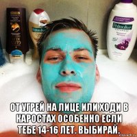  от угрей на лице или ходи в каростах особенно если тебе 14-16 лет. выбирай.