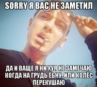 sorry я вас не заметил да и ваще я ни хуя не замечаю когда на грудь ёбну..или колёс перекушаю
