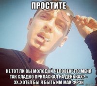 простите не тот ли вы молодой человек что меня так сладко приласкал на деньках? - эх..хотел бы я быть им май фрэн