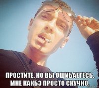  простите, но вы ошибаетесь. мне какбэ просто скучно.