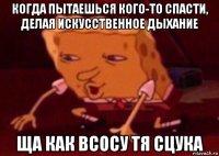 когда пытаешься кого-то спасти, делая искусственное дыхание ща как всосу тя сцука