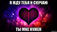 я жду тебя и скучаю ты мне нужен