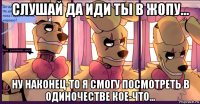 слушай да иди ты в жопу... ну наконец-то я смогу посмотреть в одиночестве кое-что...