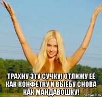  трахну эту сучку! отлижу её как конфетку и выебу снова как мандавошку!