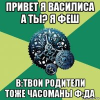 привет я василиса а ты? я феш в:твои родители тоже часоманы ф:да