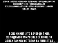 утром заболело горло.по телефону спрашивали что с голосом.что-то готовила,резала лук.запаниковала.нажралась мелконарезанного лука на тощак. вспомнила ,что вечером пила холодную газировку.всё прошло запах паники остался by shelest.aa