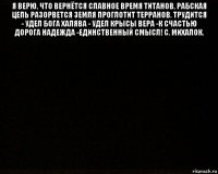 я верю, что вернётся славное время титанов, рабская цепь разорвется земля проглотит терранов. трудится - удел бога халява - удел крысы вера -к счастью дорога надежда -единственный смысл! с. михалок. 