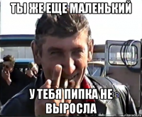 ты же еще маленький у тебя пипка не выросла