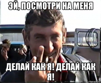 эй, посмотри на меня делай как я! делай как я!