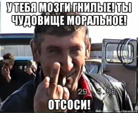 у тебя мозги гнилые! ты чудовище моральное! отсоси!