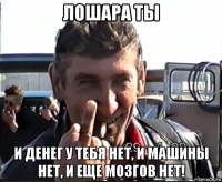 лошара ты и денег у тебя нет, и машины нет, и еще мозгов нет!
