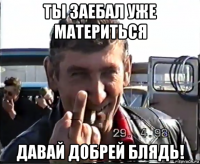 ты заебал уже материться давай добрей блядь!